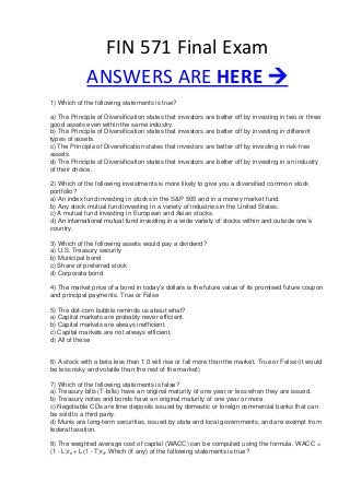 FIN 571 Final Exam
ANSWERS ARE HERE 
1) Which of the following statements is true?
a) The Principle of Diversification states that investors are better off by investing in two or three
good assets even within the same industry.
b) The Principle of Diversification states that investors are better off by investing in different
types of assets.
c) The Principle of Diversification states that investors are better off by investing in risk-free
assets.
d) The Principle of Diversification states that investors are better off by investing in an industry
of their choice.
2) Which of the following investments is more likely to give you a diversified common stock
portfolio?
a) An index fund investing in stocks in the S&P 500 and in a money market fund.
b) Any stock mutual fund investing in a variety of industries in the United States.
c) A mutual fund investing in European and Asian stocks.
d) An international mutual fund investing in a wide variety of stocks within and outside one’s
country.
3) Which of the following assets would pay a dividend?
a) U.S. Treasury security
b) Municipal bond
c) Share of preferred stock
d) Corporate bond
4) The market price of a bond in today’s dollars is the future value of its promised future coupon
and principal payments. True or False
5) The dot-com bubble reminds us about what?
a) Capital markets are probably never efficient.
b) Capital markets are always inefficient.
c) Capital markets are not always efficient.
d) All of these
6) A stock with a beta less than 1.0 will rise or fall more than the market. True or False (it would
be less risky and volatile than the rest of the market)
7) Which of the following statements is false?
a) Treasury bills (T-bills) have an original maturity of one year or less when they are issued.
b) Treasury notes and bonds have an original maturity of one year or more.
c) Negotiable CDs are time deposits issued by domestic or foreign commercial banks that can
be sold to a third party.
d) Munis are long-term securities, issued by state and local governments, and are exempt from
federal taxation.
8) The weighted average cost of capital (WACC) can be computed using the formula: WACC =
(1 - L)re + L(1 - T)rd. Which (if any) of the following statements is true?
 