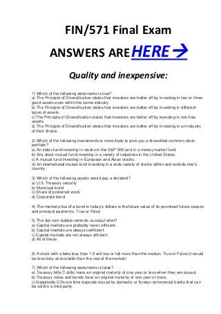 FIN/571 Final Exam
          ANSWERS ARE HERE
                      Quality and inexpensive:
1) Which of the following statements is true?
a) The Principle of Diversification states that investors are better off by investing in two or three
good assets even within the same industry.
b) The Principle of Diversification states that investors are better off by investing in different
types of assets.
c) The Principle of Diversification states that investors are better off by investing in risk-free
assets.
d) The Principle of Diversification states that investors are better off by investing in an industry
of their choice.

2) Which of the following investments is more likely to give you a diversified common stock
portfolio?
a) An index fund investing in stocks in the S&P 500 and in a money market fund.
b) Any stock mutual fund investing in a variety of industries in the United States.
c) A mutual fund investing in European and Asian stocks.
d) An international mutual fund investing in a wide variety of stocks within and outside one’s
country.

3) Which of the following assets would pay a dividend?
a) U.S. Treasury security
b) Municipal bond
c) Share of preferred stock
d) Corporate bond

4) The market price of a bond in today’s dollars is the future value of its promised future coupon
and principal payments. True or False

5) The dot-com bubble reminds us about what?
a) Capital markets are probably never efficient.
b) Capital markets are always inefficient.
c) Capital markets are not always efficient.
d) All of these


6) A stock with a beta less than 1.0 will rise or fall more than the market. True or False (it would
be less risky and volatile than the rest of the market)

7) Which of the following statements is false?
a) Treasury bills (T-bills) have an original maturity of one year or less when they are issued.
b) Treasury notes and bonds have an original maturity of one year or more.
c) Negotiable CDs are time deposits issued by domestic or foreign commercial banks that can
be sold to a third party.
 