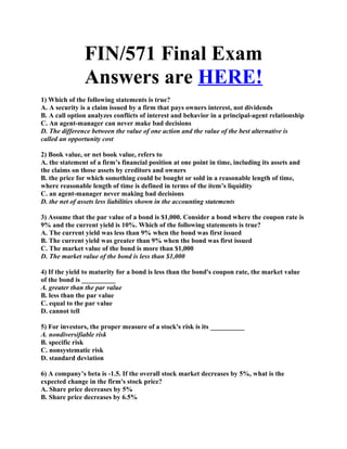 FIN/571 Final Exam
               Answers are HERE!
1) Which of the following statements is true?
A. A security is a claim issued by a firm that pays owners interest, not dividends
B. A call option analyzes conflicts of interest and behavior in a principal-agent relationship
C. An agent-manager can never make bad decisions
D. The difference between the value of one action and the value of the best alternative is
called an opportunity cost

2) Book value, or net book value, refers to
A. the statement of a firm’s financial position at one point in time, including its assets and
the claims on those assets by creditors and owners
B. the price for which something could be bought or sold in a reasonable length of time,
where reasonable length of time is defined in terms of the item’s liquidity
C. an agent-manager never making bad decisions
D. the net of assets less liabilities shown in the accounting statements

3) Assume that the par value of a bond is $1,000. Consider a bond where the coupon rate is
9% and the current yield is 10%. Which of the following statements is true?
A. The current yield was less than 9% when the bond was first issued
B. The current yield was greater than 9% when the bond was first issued
C. The market value of the bond is more than $1,000
D. The market value of the bond is less than $1,000

4) If the yield to maturity for a bond is less than the bond's coupon rate, the market value
of the bond is __________
A. greater than the par value
B. less than the par value
C. equal to the par value
D. cannot tell

5) For investors, the proper measure of a stock's risk is its __________
A. nondiversifiable risk
B. specific risk
C. nonsystematic risk
D. standard deviation

6) A company’s beta is -1.5. If the overall stock market decreases by 5%, what is the
expected change in the firm's stock price?
A. Share price decreases by 5%
B. Share price decreases by 6.5%
 
