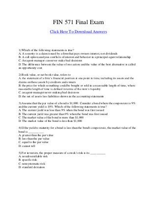 FIN 571 Final Exam
Click Here To Download Answers
1) Which of the following statements is true?
A. A security is a claim issued by a firm that pays owners interest, not dividends
B. A call option analyzes conflicts of interest and behavior in a principal-agent relationship
C. An agent-manager can never make bad decisions
D. The difference between the value of one action and the value of the best alternative is called
an opportunity cost
2) Book value, or net book value, refers to
A. the statement of a firm’s financial position at one point in time, including its assets and the
claims on those assets by creditors and owners
B. the price for which something could be bought or sold in a reasonable length of time, where
reasonable length of time is defined in terms of the item’s liquidity
C. an agent-manager never making bad decisions
D. the net of assets less liabilities shown in the accounting statements
3) Assume that the par value of a bond is $1,000. Consider a bond where the coupon rate is 9%
and the current yield is 10%. Which of the following statements is true?
A. The current yield was less than 9% when the bond was first issued
B. The current yield was greater than 9% when the bond was first issued
C. The market value of the bond is more than $1,000
D. The market value of the bond is less than $1,000
4) If the yield to maturity for a bond is less than the bond's coupon rate, the market value of the
bond is __________
A. greater than the par value
B. less than the par value
C. equal to the par value
D. cannot tell
5) For investors, the proper measure of a stock's risk is its __________
A. nondiversifiable risk
B. specific risk
C. nonsystematic risk
D. standard deviation
 