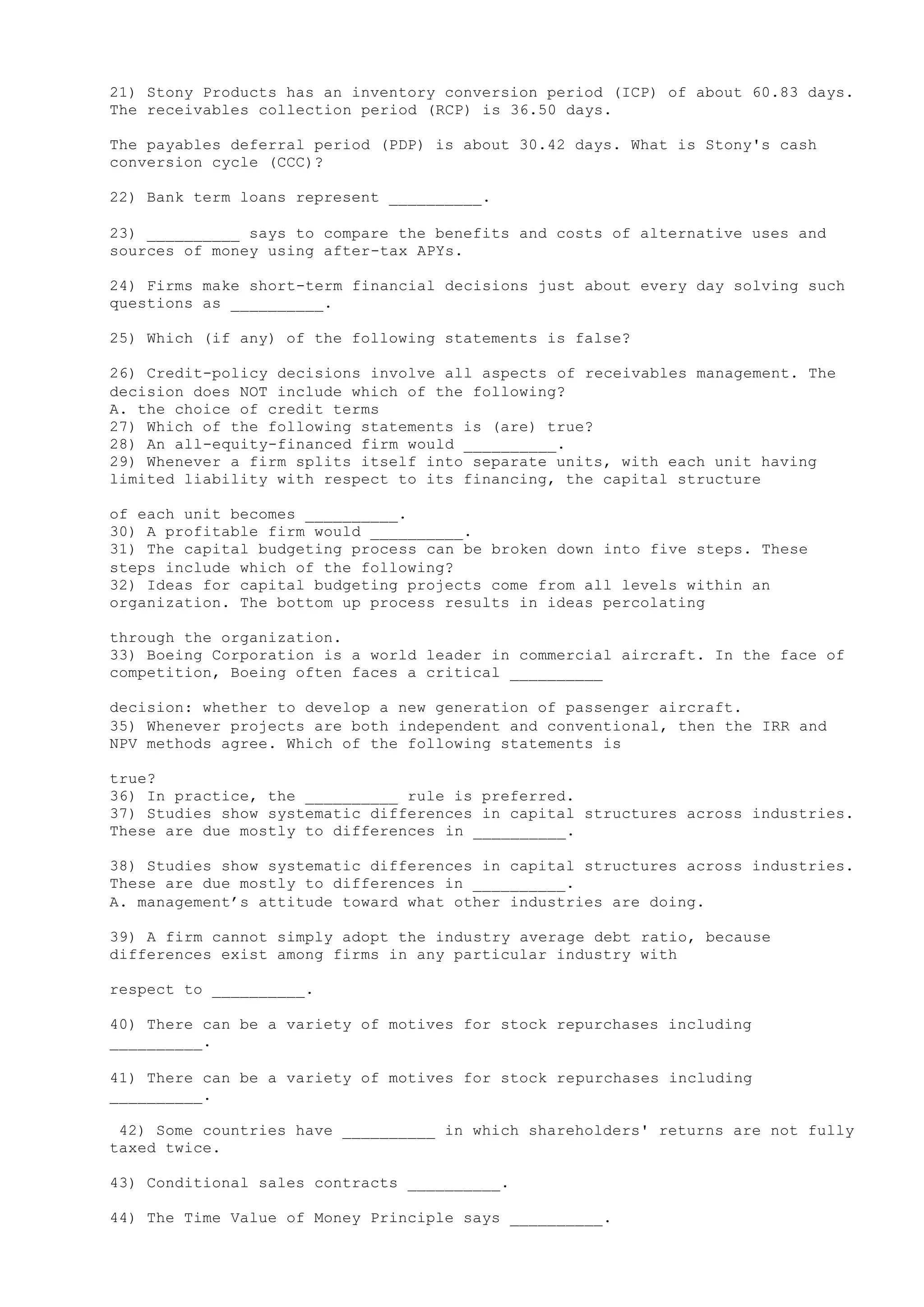 21) Stony Products has an inventory conversion period (ICP) of about 60.83 days.
The receivables collection period (RCP) is 36.50 days.
The payables deferral period (PDP) is about 30.42 days. What is Stony's cash
conversion cycle (CCC)?
22) Bank term loans represent __________.
23) __________ says to compare the benefits and costs of alternative uses and
sources of money using after-tax APYs.
24) Firms make short-term financial decisions just about every day solving such
questions as __________.
25) Which (if any) of the following statements is false?
26) Credit-policy decisions involve all aspects of receivables management. The
decision does NOT include which of the following?
A. the choice of credit terms
27) Which of the following statements is (are) true?
28) An all-equity-financed firm would __________.
29) Whenever a firm splits itself into separate units, with each unit having
limited liability with respect to its financing, the capital structure
of each unit becomes __________.
30) A profitable firm would __________.
31) The capital budgeting process can be broken down into five steps. These
steps include which of the following?
32) Ideas for capital budgeting projects come from all levels within an
organization. The bottom up process results in ideas percolating
through the organization.
33) Boeing Corporation is a world leader in commercial aircraft. In the face of
competition, Boeing often faces a critical __________
decision: whether to develop a new generation of passenger aircraft.
35) Whenever projects are both independent and conventional, then the IRR and
NPV methods agree. Which of the following statements is
true?
36) In practice, the __________ rule is preferred.
37) Studies show systematic differences in capital structures across industries.
These are due mostly to differences in __________.
38) Studies show systematic differences in capital structures across industries.
These are due mostly to differences in __________.
A. management’s attitude toward what other industries are doing.
39) A firm cannot simply adopt the industry average debt ratio, because
differences exist among firms in any particular industry with
respect to __________.
40) There can be a variety of motives for stock repurchases including
__________.
41) There can be a variety of motives for stock repurchases including
__________.
42) Some countries have __________ in which shareholders' returns are not fully
taxed twice.
43) Conditional sales contracts __________.
44) The Time Value of Money Principle says __________.
 
