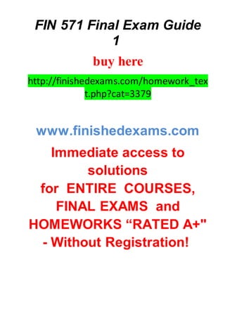 FIN 571 Final Exam Guide
1
buy here
http://finishedexams.com/homework_tex
t.php?cat=3379
www.finishedexams.com
Immediate access to
solutions
for ENTIRE COURSES,
FINAL EXAMS and
HOMEWORKS “RATED A+"
- Without Registration!
 