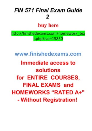 FIN 571 Final Exam Guide
2
buy here
http://finishedexams.com/homework_tex
t.php?cat=15850
www.finishedexams.com
Immediate access to
solutions
for ENTIRE COURSES,
FINAL EXAMS and
HOMEWORKS “RATED A+"
- Without Registration!
 