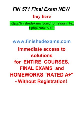 FIN 571 Final Exam NEW
buy here
http://finishedexams.com/homework_tex
t.php?cat=15919
www.finishedexams.com
Immediate access to
solutions
for ENTIRE COURSES,
FINAL EXAMS and
HOMEWORKS “RATED A+"
- Without Registration!
 