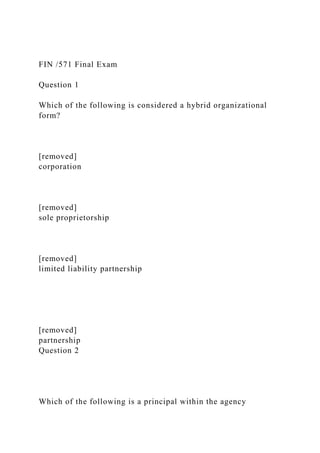 FIN /571 Final Exam
Question 1
Which of the following is considered a hybrid organizational
form?
[removed]
corporation
[removed]
sole proprietorship
[removed]
limited liability partnership
[removed]
partnership
Question 2
Which of the following is a principal within the agency
 
