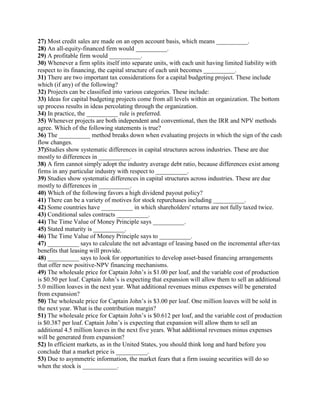 27) Most credit sales are made on an open account basis, which means __________.
28) An all-equity-financed firm would __________.
29) A profitable firm would __________.
30) Whenever a firm splits itself into separate units, with each unit having limited liability with
respect to its financing, the capital structure of each unit becomes __________.
31) There are two important tax considerations for a capital budgeting project. These include
which (if any) of the following?
32) Projects can be classified into various categories. These include:
33) Ideas for capital budgeting projects come from all levels within an organization. The bottom
up process results in ideas percolating through the organization.
34) In practice, the __________ rule is preferred.
35) Whenever projects are both independent and conventional, then the IRR and NPV methods
agree. Which of the following statements is true?
36) The __________ method breaks down when evaluating projects in which the sign of the cash
flow changes.
37)Studies show systematic differences in capital structures across industries. These are due
mostly to differences in __________.
38) A firm cannot simply adopt the industry average debt ratio, because differences exist among
firms in any particular industry with respect to __________.
39) Studies show systematic differences in capital structures across industries. These are due
mostly to differences in __________.
40) Which of the following favors a high dividend payout policy?
41) There can be a variety of motives for stock repurchases including __________.
42) Some countries have __________ in which shareholders' returns are not fully taxed twice.
43) Conditional sales contracts __________.
44) The Time Value of Money Principle says __________.
45) Stated maturity is __________.
46) The Time Value of Money Principle says to __________.
47) __________ says to calculate the net advantage of leasing based on the incremental after-tax
benefits that leasing will provide.
48) __________ says to look for opportunities to develop asset-based financing arrangements
that offer new positive-NPV financing mechanisms.
49) The wholesale price for Captain John’s is $1.00 per loaf, and the variable cost of production
is $0.50 per loaf. Captain John’s is expecting that expansion will allow them to sell an additional
5.0 million loaves in the next year. What additional revenues minus expenses will be generated
from expansion?
50) The wholesale price for Captain John’s is $3.00 per loaf. One million loaves will be sold in
the next year. What is the contribution margin?
51) The wholesale price for Captain John’s is $0.612 per loaf, and the variable cost of production
is $0.387 per loaf. Captain John’s is expecting that expansion will allow them to sell an
additional 4.5 million loaves in the next five years. What additional revenues minus expenses
will be generated from expansion?
52) In efficient markets, as in the United States, you should think long and hard before you
conclude that a market price is __________.
53) Due to asymmetric information, the market fears that a firm issuing securities will do so
when the stock is ___________.
 