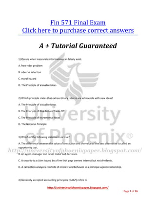 http://universityofphoenixpaper.blogspot.com/
Page 1 of 16
Fin 571 Final Exam
You can get your own complete guide from
http://bit.ly/fin-571
A + Tutorial Guaranteed
1) Occurs when inaccurate information can falsely exist. A. free-rider problem B. adverse
selection C. moral hazard D. The Principle of Valuable Ideas
2) Which principle states that extraordinary returns are achievable with new ideas? A. The
Principle of Valuable Ideas B. The Principle of Risk-Return Trade-Off C. The Principle of
Incremental Ideas D. The Notional Principle
You can get your own complete guide from
http://bit.ly/fin-571
3) Which of the following statements is true?
A. The difference between the value of one action and the value of the best alternative is called an
opportunity cost.
B. An agent-manager can never make bad decisions.
C. A security is a claim issued by a firm that pays owners interest but not dividends.
D. A call option analyzes conflicts of interest and behavior in a principal-agent relationship.
4) Generally accepted accounting principles (GAAP) refers to
A. the extent to which something can be sold for cash quickly and easily without loss of value.
 