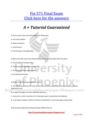 http://universityofphoenixpaper.blogspot.com/
Page 1 of 16
Fin 571 Final Exam
You can get your own complete guide from
http://bit.ly/fin-571
A + Tutorial Guaranteed
1) Occurs when inaccurate information can falsely exist. A. free-rider problem B. adverse
selection C. moral hazard D. The Principle of Valuable Ideas
2) Which principle states that extraordinary returns are achievable with new ideas? A. The
Principle of Valuable Ideas B. The Principle of Risk-Return Trade-Off C. The Principle of
Incremental Ideas D. The Notional Principle
You can get your own complete guide from
http://bit.ly/fin-571
3) Which of the following statements is true?
A. The difference between the value of one action and the value of the best alternative is called an
opportunity cost.
B. An agent-manager can never make bad decisions.
C. A security is a claim issued by a firm that pays owners interest but not dividends.
D. A call option analyzes conflicts of interest and behavior in a principal-agent relationship.
4) Generally accepted accounting principles (GAAP) refers to
A. the extent to which something can be sold for cash quickly and easily without loss of value.
 