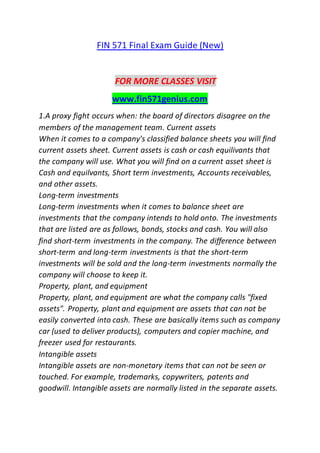 FIN 571 Final Exam Guide (New)
FOR MORE CLASSES VISIT
www.fin571genius.com
1.A proxy fight occurs when: the board of directors disagree on the
members of the management team. Current assets
When it comes to a company's classified balance sheets you will find
current assets sheet. Current assets is cash or cash equilivants that
the company will use. What you will find on a current asset sheet is
Cash and equilvants, Short term investments, Accounts receivables,
and other assets.
Long-term investments
Long-term investments when it comes to balance sheet are
investments that the company intends to hold onto. The investments
that are listed are as follows, bonds, stocks and cash. You will also
find short-term investments in the company. The difference between
short-term and long-term investments is that the short-term
investments will be sold and the long-term investments normally the
company will choose to keep it.
Property, plant, and equipment
Property, plant, and equipment are what the company calls "fixed
assets". Property, plant and equipment are assets that can not be
easily converted into cash. These are basically items such as company
car (used to deliver products), computers and copier machine, and
freezer used for restaurants.
Intangible assets
Intangible assets are non-monetary items that can not be seen or
touched. For example, trademarks, copywriters, patents and
goodwill. Intangible assets are normally listed in the separate assets.
 