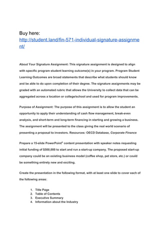 Buy here:
http://student.land/fin-571-individual-signature-assignme
nt/
About Your Signature Assignment: This signature assignment is designed to align
with specific program student learning outcome(s) in your program. Program Student
Learning Outcomes are broad statements that describe what students should know
and be able to do upon completion of their degree. The signature assignments may be
graded with an automated rubric that allows the University to collect data that can be
aggregated across a location or college/school and used for program improvements.
Purpose of Assignment: The purpose of this assignment is to allow the student an
opportunity to apply their understanding of cash flow management, break-even
analysis, and short-term and long-term financing in starting and growing a business.
The assignment will be presented to the class giving the real world scenario of
presenting a proposal to investors. Resources: OECD Database, ​Corporate Finance
Prepare a 15-slide PowerPoint​®​
content presentation with speaker notes requesting
initial funding of $500,000 to start and run a start-up company. The proposed start-up
company could be an existing business model (coffee shop, pet store, etc.) or could
be something entirely new and exciting.
Create the presentation in the following format, with at least one slide to cover each of
the following areas:
1. Title Page
2. Table of Contents
3. Executive Summary
4. Information about the Industry
 