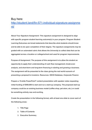Buy here:
http://student.land/fin-571-individual-signature-assignme
nt/
About Your Signature Assignment: This signature assignment is designed to align
with specific program student learning outcome(s) in your program. Program Student
Learning Outcomes are broad statements that describe what students should know
and be able to do upon completion of their degree. The signature assignments may be
graded with an automated rubric that allows the University to collect data that can be
aggregated across a location or college/school and used for program improvements.
Purpose of Assignment: The purpose of this assignment is to allow the student an
opportunity to apply their understanding of cash flow management, break-even
analysis, and short-term and long-term financing in starting and growing a business.
The assignment will be presented to the class giving the real world scenario of
presenting a proposal to investors. Resources: OECD Database, ​Corporate Finance
Prepare a 15-slide PowerPoint​®​
content presentation with speaker notes requesting
initial funding of $500,000 to start and run a start-up company. The proposed start-up
company could be an existing business model (coffee shop, pet store, etc.) or could
be something entirely new and exciting.
Create the presentation in the following format, with at least one slide to cover each of
the following areas:
1. Title Page
2. Table of Contents
3. Executive Summary
 