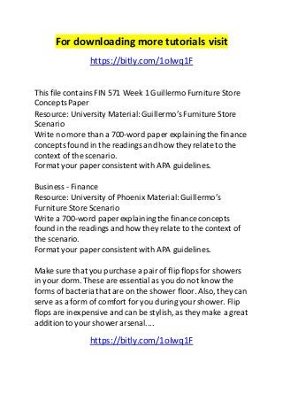 For downloading more tutorials visit 
https://bitly.com/1oIwq1F 
This file contains FIN 571 Week 1 Guillermo Furniture Store 
Concepts Paper 
Resource: University Material: Guillermo’s Furniture Store 
Scenario 
Write no more than a 700-word paper explaining the finance 
concepts found in the readings and how they relate to the 
context of the scenario. 
Format your paper consistent with APA guidelines. 
Business - Finance 
Resource: University of Phoenix Material: Guillermo’s 
Furniture Store Scenario 
Write a 700-word paper explaining the finance concepts 
found in the readings and how they relate to the context of 
the scenario. 
Format your paper consistent with APA guidelines. 
Make sure that you purchase a pair of flip flops for showers 
in your dorm. These are essential as you do not know the 
forms of bacteria that are on the shower floor. Also, they can 
serve as a form of comfort for you during your shower. Flip 
flops are inexpensive and can be stylish, as they make a great 
addition to your shower arsenal.... 
https://bitly.com/1oIwq1F 
