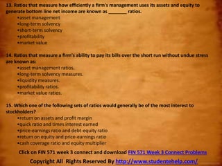 13. Ratios that measure how eﬃciently a ﬁrm's management uses its assets and equity to
generate bottom line net income are known as _______ ratios.
•asset management
•long-term solvency
•short-term solvency
•proﬁtability
•market value
14. Ratios that measure a ﬁrm's ability to pay its bills over the short run without undue stress
are known as:
•asset management ratios.
•long-term solvency measures.
•liquidity measures.
•proﬁtability ratios.
•market value ratios.
15. Which one of the following sets of ratios would generally be of the most interest to
stockholders?
•return on assets and proﬁt margin
•quick ratio and times interest earned
•price-earnings ratio and debt-equity ratio
•return on equity and price-earnings ratio
•cash coverage ratio and equity multiplier
Copyright All Rights Reserved By http://www.studentehelp.com/
Click on FIN 571 week 3 connect and download FIN 571 Week 3 Connect Problems
 