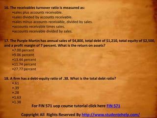 16. The receivables turnover ratio is measured as:
•sales plus accounts receivable.
•sales divided by accounts receivable.
•sales minus accounts receivable, divided by sales.
•accounts receivable times sales.
•accounts receivable divided by sales.
17. The Purple Martin has annual sales of $4,800, total debt of $1,210, total equity of $2,500,
and a proﬁt margin of 7 percent. What is the return on assets?
•7.00 percent
•9.06 percent
•13.44 percent
•11.74 percent
•27.77 percent
18. A ﬁrm has a debt-equity ratio of .38. What is the total debt ratio?
•.61
•.39
•.28
•1.63
•1.38
Copyright All Rights Reserved By http://www.studentehelp.com/
For FIN 571 uop course tutorial click here FIN 571
 