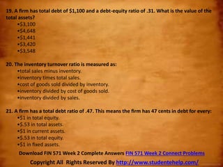 19. A ﬁrm has total debt of $1,100 and a debt-equity ratio of .31. What is the value of the
total assets?
•$3,100
•$4,648
•$1,441
•$3,420
•$3,548
20. The inventory turnover ratio is measured as:
•total sales minus inventory.
•inventory times total sales.
•cost of goods sold divided by inventory.
•inventory divided by cost of goods sold.
•inventory divided by sales.
21. A ﬁrm has a total debt ratio of .47. This means the ﬁrm has 47 cents in debt for every:
•$1 in total equity.
•$.53 in total assets.
•$1 in current assets.
•$.53 in total equity.
•$1 in ﬁxed assets.
Copyright All Rights Reserved By http://www.studentehelp.com/
Download FIN 571 Week 2 Complete Answers FIN 571 Week 2 Connect Problems
 