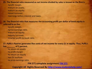 25. The ﬁnancial ratio measured as net income divided by sales is known as the ﬁrm's:
•proﬁt margin.
•return on assets.
•return on equity.
•asset turnover.
•earnings before interest and taxes.
26. The ﬁnancial ratio that measures the accounting proﬁt per dollar of book equity is
referred to as the:
•proﬁt margin.
•price-earnings ratio.
•return on equity.
•equity turnover.
•market proﬁt-to-book ratio.
27. Puffy's Pastries generates ﬁve cents of net income for every $1 in equity. Thus, Puffy's
has _______ of 5 percent.
•a return on assets
•a proﬁt margin
•a return on equity
•an EV multiple
•a price-earnings ratio
Copyright All Rights Reserved By http://www.studentehelp.com/
FIN 571 complete assignment FIN 571
 