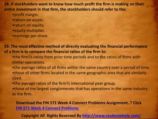 28. If stockholders want to know how much proﬁt the ﬁrm is making on their
entire investment in that ﬁrm, the stockholders should refer to the:
•proﬁt margin.
•return on assets.
•return on equity.
•equity multiplier.
•earnings per share.
29. The most effective method of directly evaluating the ﬁnancial performance
of a ﬁrm is to compare the ﬁnancial ratios of the ﬁrm to:
•the ﬁrm?s ratios from prior time periods and to the ratios of ﬁrms with
similar operations.
•the average ratios of all ﬁrms within the same country over a period of time.
•those of other ﬁrms located in the same geographic area that are similarly
sized.
•the average ratios of the ﬁrm?s international peer group.
•those of the largest conglomerate that has operations in the same industry
as the ﬁrm.
Copyright All Rights Reserved By http://www.studentehelp.com/
Download the FIN 571 Week 4 Connect Problems Assignment..? Click
FIN 571 Week 4 Connect Problems
 