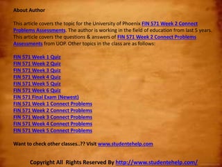 About Author
This article covers the topic for the University of Phoenix FIN 571 Week 2 Connect
Problems Assessments. The author is working in the field of education from last 5 years.
This article covers the questions & answers of FIN 571 Week 2 Connect Problems
Assessments from UOP. Other topics in the class are as follows:
FIN 571 Week 1 Quiz
FIN 571 Week 2 Quiz
FIN 571 Week 3 Quiz
FIN 571 Week 4 Quiz
FIN 571 Week 5 Quiz
FIN 571 Week 6 Quiz
FIN 571 Final Exam (Newest)
FIN 571 Week 1 Connect Problems
FIN 571 Week 2 Connect Problems
FIN 571 Week 3 Connect Problems
FIN 571 Week 4 Connect Problems
FIN 571 Week 5 Connect Problems
Want to check other classes..?? Visit www.studentehelp.com
Copyright All Rights Reserved By http://www.studentehelp.com/
 