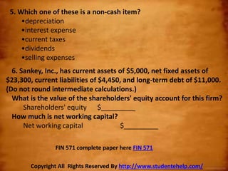 5. Which one of these is a non-cash item?
•depreciation
•interest expense
•current taxes
•dividends
•selling expenses
6. Sankey, Inc., has current assets of $5,000, net fixed assets of
$23,300, current liabilities of $4,450, and long-term debt of $11,000.
(Do not round intermediate calculations.)
What is the value of the shareholders' equity account for this firm?
Shareholders' equity $_________
How much is net working capital?
Net working capital $_________
Copyright All Rights Reserved By http://www.studentehelp.com/
FIN 571 complete paper here FIN 571
 