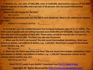 7. Shelton, Inc., has sales of $401,000, costs of $189,000, depreciation expense of $54,000,
interest expense of $35,000, and a tax rate of 30 percent. (Do not round intermediate
calculations.)
What is the net income for the firm?
Net income $_________
Suppose the company paid out $44,000 in cash dividends. What is the addition to retained
earnings?
Addition to retained earnings $_________
8. During the year, the Senbet Discount Tire Company had gross sales of $1.17 million. The
firm’s cost of goods sold and selling expenses were $536,000 and $226,000, respectively. The
firm also had notes payable of $910,000. These notes carried an interest rate of 6 percent.
Depreciation was $141,000. The firm’s tax rate was 40 percent.
a. What was the firm’s net income? (Do not round intermediate calculations. Enter your
answer in dollars, not millions of dollars, e.g., 1,234,567. Round your answer to the nearest
whole number, e.g., 32.)
Net income $_________
b. What was the firm’s operating cash flow? (Do not round intermediate calculations. Enter
your answer in dollars, not millions of dollars, e.g., 1,234,567. Round your answer to the
nearest whole number, e.g., 32.)
Operating cash flow $_________
Copyright All Rights Reserved By http://www.studentehelp.com/
Want FIN 571 week 6 quiz details? Download now FIN 571 Week 6 Quiz
 