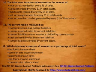 10. The total asset turnover ratio measures the amount of:
•total assets needed for every $1 of sales.
•sales generated by every $1 in total assets.
•ﬁxed assets required for every $1 of sales.
•net income generated by every $1 in total assets.
•net income than can be generated by every $1 of ﬁxed assets.
11. The current ratio is measured as:
•current assets minus current liabilities.
•current assets divided by current liabilities.
•current liabilities minus inventory, divided by current assets.
•cash on hand divided by current liabilities.
•current liabilities divided by current assets.
12. Which statement expresses all accounts as a percentage of total assets?
•pro forma balance sheet
•common-size income statement
•statement of cash ﬂows
•pro forma income statement
•common-size balance sheet
Copyright All Rights Reserved By http://www.studentehelp.com/
Find FIN 571 Week 4 Connect Problems quiz answers here FIN 571 Week 4 Connect Problems
 