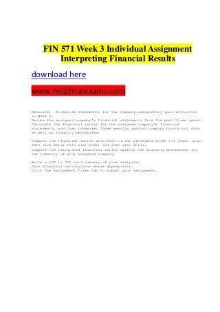 FIN 571 Week 3 Individual Assignment
Interpreting Financial Results
download here
www.helpfinalexams.com
Resource: Financial Statements for the company assigned by your instructor
in Week 2.
Review the assigned company's financial statements from the past three years.
Calculate the financial ratios for the assigned company's financial
statements, and then interpret those results against company historical data
as well as industry benchmarks:
Compare the financial ratios with each of the preceding three (3) years (e.g.
2014 with 2013; 2013 with 2012; and 2012 with 2011).
Compare the calculated financial ratios against the industry benchmarks for
the industry of your assigned company.
Write a 500 to 750 word summary of your analysis.
Show financial calculations where appropriate.
Click the Assignment Files tab to submit your assignment.
 
