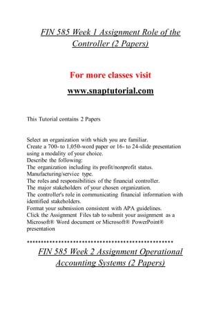 FIN 585 Week 1 Assignment Role of the
Controller (2 Papers)
For more classes visit
www.snaptutorial.com
This Tutorial contains 2 Papers
Select an organization with which you are familiar.
Create a 700- to 1,050-word paper or 16- to 24-slide presentation
using a modality of your choice.
Describe the following:
The organization including its profit/nonprofit status.
Manufacturing/service type.
The roles and responsibilities of the financial controller.
The major stakeholders of your chosen organization.
The controller's role in communicating financial information with
identified stakeholders.
Format your submission consistent with APA guidelines.
Click the Assignment Files tab to submit your assignment as a
Microsoft® Word document or Microsoft® PowerPoint®
presentation
**************************************************
FIN 585 Week 2 Assignment Operational
Accounting Systems (2 Papers)
 