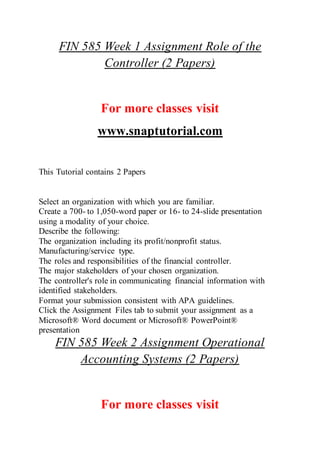 FIN 585 Week 1 Assignment Role of the
Controller (2 Papers)
For more classes visit
www.snaptutorial.com
This Tutorial contains 2 Papers
Select an organization with which you are familiar.
Create a 700- to 1,050-word paper or 16- to 24-slide presentation
using a modality of your choice.
Describe the following:
The organization including its profit/nonprofit status.
Manufacturing/service type.
The roles and responsibilities of the financial controller.
The major stakeholders of your chosen organization.
The controller's role in communicating financial information with
identified stakeholders.
Format your submission consistent with APA guidelines.
Click the Assignment Files tab to submit your assignment as a
Microsoft® Word document or Microsoft® PowerPoint®
presentation
FIN 585 Week 2 Assignment Operational
Accounting Systems (2 Papers)
For more classes visit
 