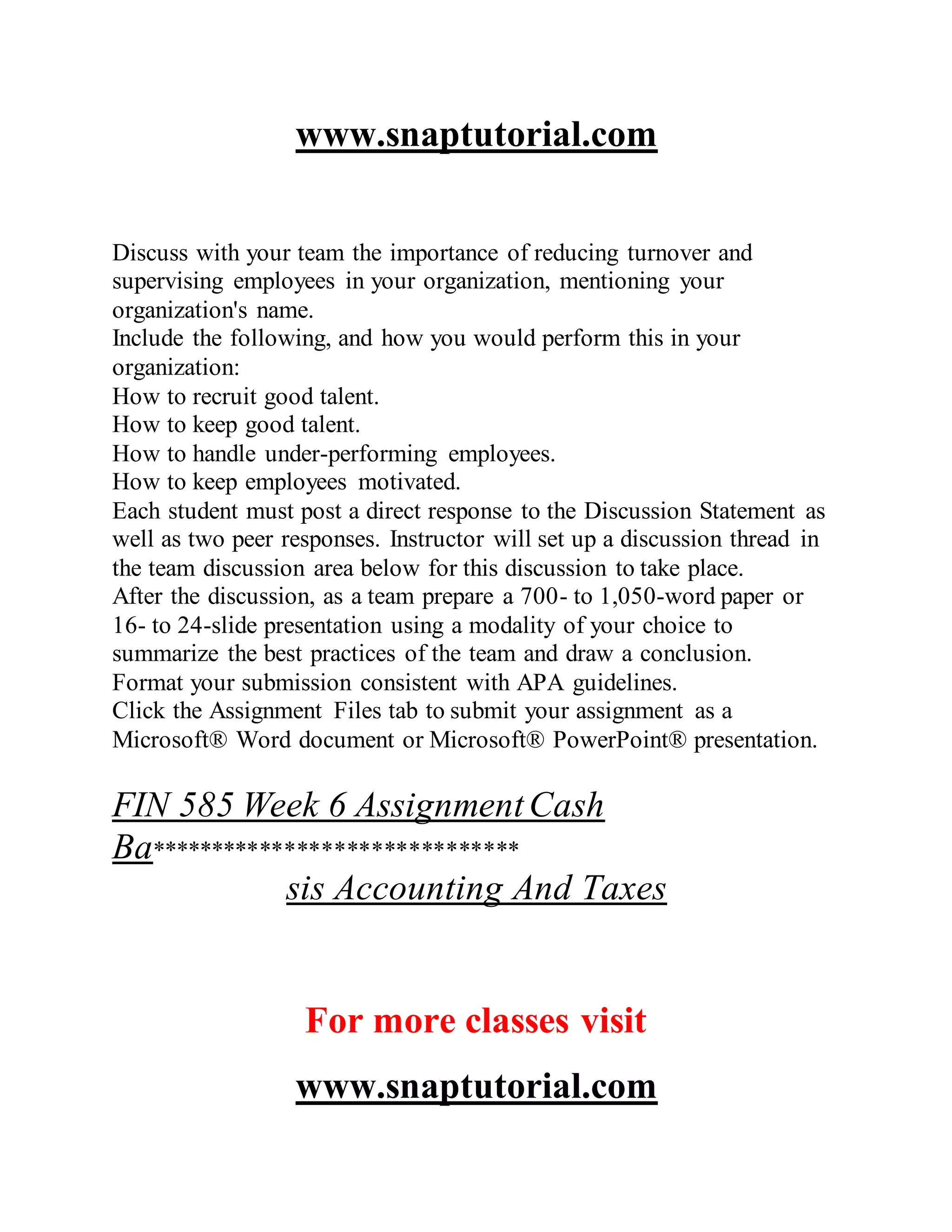 www.snaptutorial.com
Discuss with your team the importance of reducing turnover and
supervising employees in your organization, mentioning your
organization's name.
Include the following, and how you would perform this in your
organization:
How to recruit good talent.
How to keep good talent.
How to handle under-performing employees.
How to keep employees motivated.
Each student must post a direct response to the Discussion Statement as
well as two peer responses. Instructor will set up a discussion thread in
the team discussion area below for this discussion to take place.
After the discussion, as a team prepare a 700- to 1,050-word paper or
16- to 24-slide presentation using a modality of your choice to
summarize the best practices of the team and draw a conclusion.
Format your submission consistent with APA guidelines.
Click the Assignment Files tab to submit your assignment as a
Microsoft® Word document or Microsoft® PowerPoint® presentation.
FIN 585 Week 6 AssignmentCash
Ba******************************
sis Accounting And Taxes
For more classes visit
www.snaptutorial.com
 