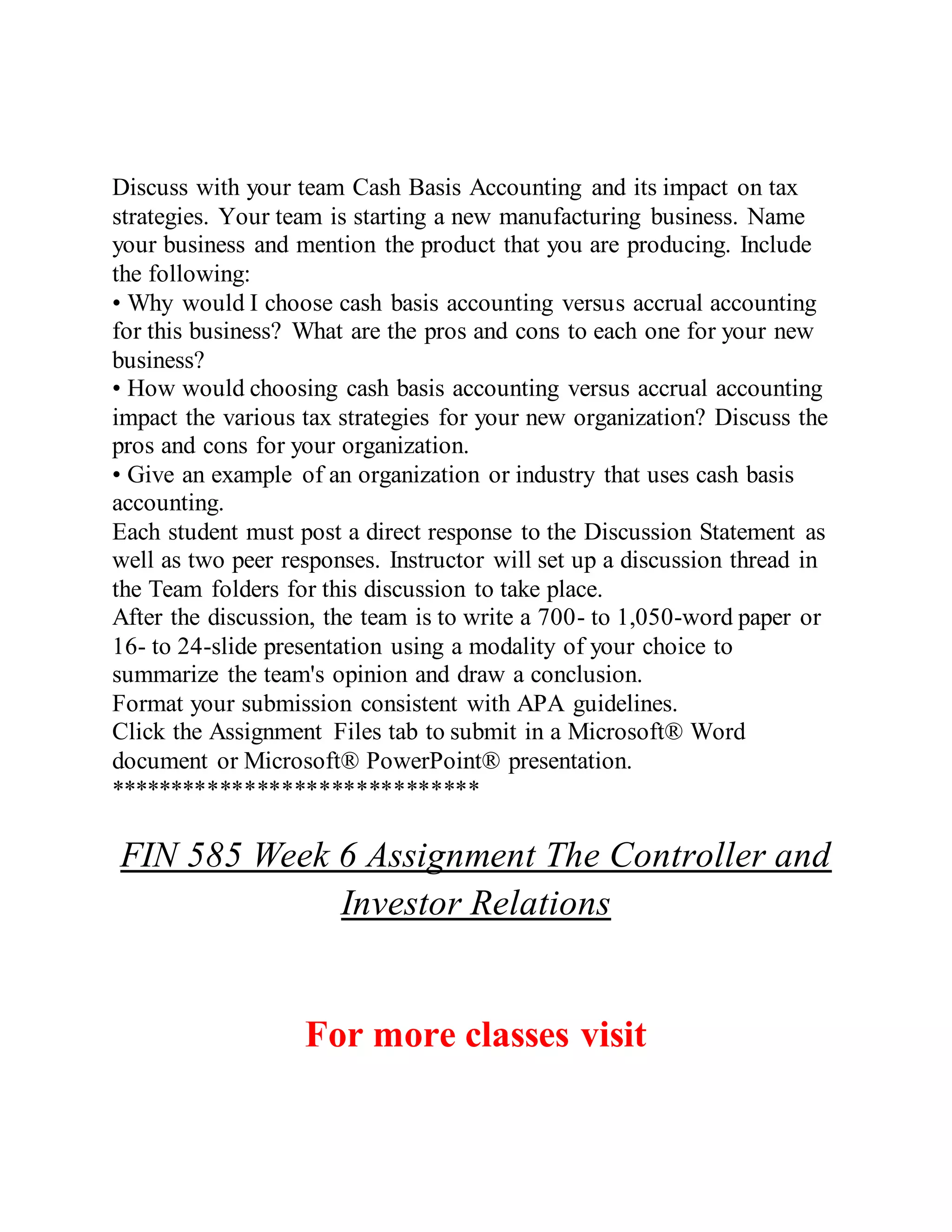 Discuss with your team Cash Basis Accounting and its impact on tax
strategies. Your team is starting a new manufacturing business. Name
your business and mention the product that you are producing. Include
the following:
• Why would I choose cash basis accounting versus accrual accounting
for this business? What are the pros and cons to each one for your new
business?
• How would choosing cash basis accounting versus accrual accounting
impact the various tax strategies for your new organization? Discuss the
pros and cons for your organization.
• Give an example of an organization or industry that uses cash basis
accounting.
Each student must post a direct response to the Discussion Statement as
well as two peer responses. Instructor will set up a discussion thread in
the Team folders for this discussion to take place.
After the discussion, the team is to write a 700- to 1,050-word paper or
16- to 24-slide presentation using a modality of your choice to
summarize the team's opinion and draw a conclusion.
Format your submission consistent with APA guidelines.
Click the Assignment Files tab to submit in a Microsoft® Word
document or Microsoft® PowerPoint® presentation.
******************************
FIN 585 Week 6 Assignment The Controller and
Investor Relations
For more classes visit
 