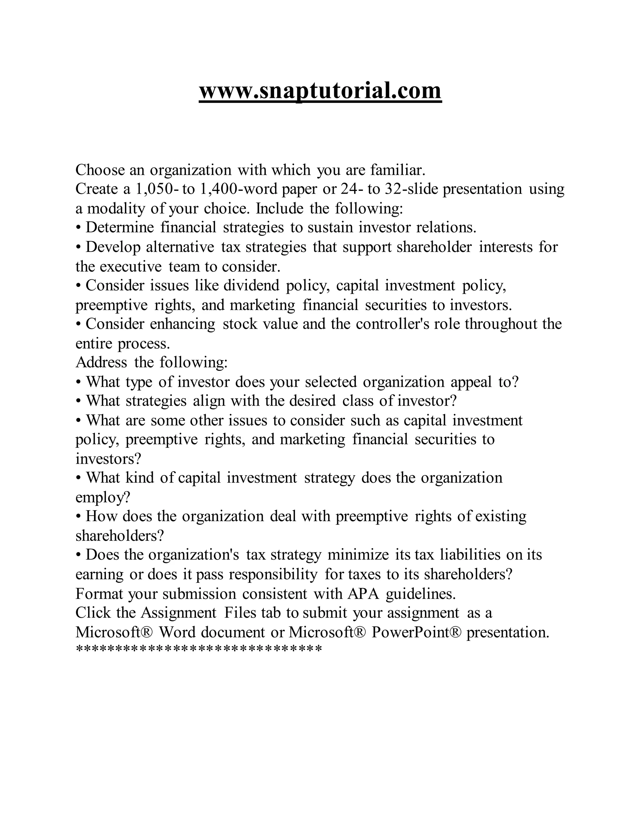 www.snaptutorial.com
Choose an organization with which you are familiar.
Create a 1,050- to 1,400-word paper or 24- to 32-slide presentation using
a modality of your choice. Include the following:
• Determine financial strategies to sustain investor relations.
• Develop alternative tax strategies that support shareholder interests for
the executive team to consider.
• Consider issues like dividend policy, capital investment policy,
preemptive rights, and marketing financial securities to investors.
• Consider enhancing stock value and the controller's role throughout the
entire process.
Address the following:
• What type of investor does your selected organization appeal to?
• What strategies align with the desired class of investor?
• What are some other issues to consider such as capital investment
policy, preemptive rights, and marketing financial securities to
investors?
• What kind of capital investment strategy does the organization
employ?
• How does the organization deal with preemptive rights of existing
shareholders?
• Does the organization's tax strategy minimize its tax liabilities on its
earning or does it pass responsibility for taxes to its shareholders?
Format your submission consistent with APA guidelines.
Click the Assignment Files tab to submit your assignment as a
Microsoft® Word document or Microsoft® PowerPoint® presentation.
******************************
 