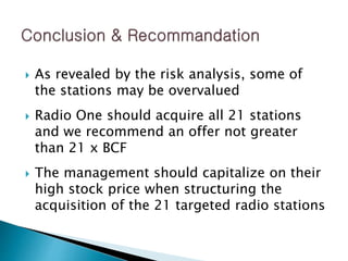  As revealed by the risk analysis, some of
the stations may be overvalued
 Radio One should acquire all 21 stations
and we recommend an offer not greater
than 21 x BCF
 The management should capitalize on their
high stock price when structuring the
acquisition of the 21 targeted radio stations
 