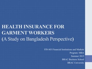 HEALTH INSURANCE FOR
GARMENT WORKERS
(AStudy on Bangladesh Perspective)
FIN 603 Financial Institutions and Markets
Program: MBA
Summer 2015
BRAC Business School
BRAC University
 