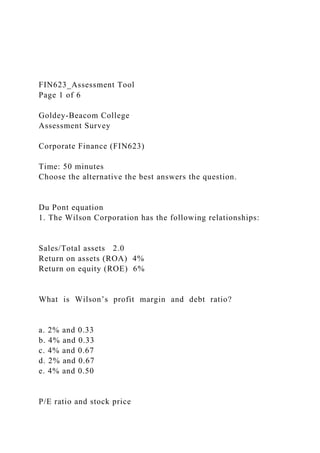 FIN623_Assessment Tool
Page 1 of 6
Goldey-Beacom College
Assessment Survey
Corporate Finance (FIN623)
Time: 50 minutes
Choose the alternative the best answers the question.
Du Pont equation
1. The Wilson Corporation has the following relationships:
Sales/Total assets 2.0
Return on assets (ROA) 4%
Return on equity (ROE) 6%
What is Wilson’s profit margin and debt ratio?
a. 2% and 0.33
b. 4% and 0.33
c. 4% and 0.67
d. 2% and 0.67
e. 4% and 0.50
P/E ratio and stock price
 