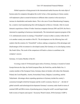 Unit 1 IP: International Financial Markets            3


       Global expansion or being present in the international market becomes the main objet of

business plan for companies throughout the world. In fact, a firm operating in it home country

will implement a plan to extend its business to different other countries in the necessity to

increase its shareholders and market shares. This is the case of Acme Manufacturing Company,

Inc. a metal or steel manufacturing firm with headquarter in Denver, Colorado. After its recent

domestic acquisitions of about 10 other American companies between 2001 and 2010, the firm is

interested in expanding its businesses internationally. The international expansion program of the

U.S. multinational consists in creating a “Greenfield” oversea in either a country within the EU

or in another country non member of the EU. The development over the following lines will

explain what the creation of a “Greenfield” is about, making a comparison of the advantages and

disadvantages of this investment in a developed country like Germany or in a developing country

like South Africa. The result of the comparison will lead to a choice to contribute to the

company’s success.


Germany: A Country Member of the EU.


       Covering a total of 138 thousand square miles of territory, Germany is located in Central

Europe between the Alps, the North European Plain, the North Sea, and the Baltic Sea. A

country member of the European Union, Germany shares its borders with others like Denmark,

Poland, the Czech Republic, Austria, Switzerland, France, Belgium, Luxemburg, and the

Netherlands. Advantages about expanding operations to Germany include the country’s

economical strength in both the European and the world’s economy. Known as “…the hub of

global scientific and technological developments Germany’s economy ranks fourth in terms of

nominal GDP and fifth in terms of purchasing power, being the world’s second largest trader

both in terms of imports and exports.” (Economy Watch Content, 2010) Germany’s GDP is
 