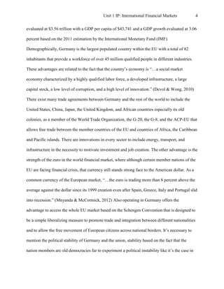 Unit 1 IP: International Financial Markets               4


evaluated at $3.56 trillion with a GDP per capita of $43,741 and a GDP growth evaluated at 3.06

percent based on the 2011 estimation by the International Monetary Fund (IMF).

Demographically, Germany is the largest populated country within the EU with a total of 82

inhabitants that provide a workforce of over 45 million qualified people in different industries.

These advantages are related to the fact that the country’s economy is “…a social market

economy characterized by a highly qualified labor force, a developed infrastructure, a large

capital stock, a low level of corruption, and a high level of innovation.” (Devol & Wong, 2010)

There exist many trade agreements between Germany and the rest of the world to include the

United States, China, Japan, the United Kingdom, and African countries especially its old

colonies, as a member of the World Trade Organization, the G-20, the G-8, and the ACP-EU that

allows free trade between the member countries of the EU and countries of Africa, the Caribbean

and Pacific islands. There are innovations in every sector to include energy, transport, and

infrastructure in the necessity to motivate investment and job creation. The other advantage is the

strength of the euro in the world financial market, where although certain member nations of the

EU are facing financial crisis, that currency still stands strong face to the American dollar. As a

common currency of the European market, “…the euro is trading more than 8 percent above the

average against the dollar since its 1999 creation even after Spain, Greece, Italy and Portugal slid

into recession.” (Mnyanda & McCormick, 2012) Also operating in Germany offers the

advantage to access the whole EU market based on the Schengen Convention that is designed to

be a simple liberalizing measure to promote trade and integration between different nationalities

and to allow the free movement of European citizens across national borders. It’s necessary to

mention the political stability of Germany and the union, stability based on the fact that the

nation members are old democracies far to experiment a political instability like it’s the case in
 