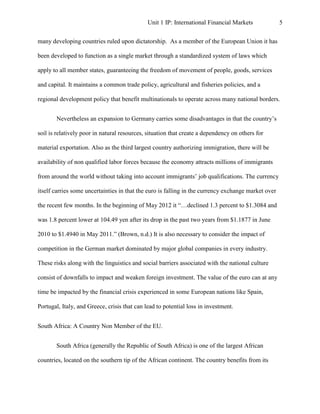 Unit 1 IP: International Financial Markets             5


many developing countries ruled upon dictatorship. As a member of the European Union it has

been developed to function as a single market through a standardized system of laws which

apply to all member states, guaranteeing the freedom of movement of people, goods, services

and capital. It maintains a common trade policy, agricultural and fisheries policies, and a

regional development policy that benefit multinationals to operate across many national borders.


       Nevertheless an expansion to Germany carries some disadvantages in that the country’s

soil is relatively poor in natural resources, situation that create a dependency on others for

material exportation. Also as the third largest country authorizing immigration, there will be

availability of non qualified labor forces because the economy attracts millions of immigrants

from around the world without taking into account immigrants’ job qualifications. The currency

itself carries some uncertainties in that the euro is falling in the currency exchange market over

the recent few months. In the beginning of May 2012 it “…declined 1.3 percent to $1.3084 and

was 1.8 percent lower at 104.49 yen after its drop in the past two years from $1.1877 in June

2010 to $1.4940 in May 2011.” (Brown, n.d.) It is also necessary to consider the impact of

competition in the German market dominated by major global companies in every industry.

These risks along with the linguistics and social barriers associated with the national culture

consist of downfalls to impact and weaken foreign investment. The value of the euro can at any

time be impacted by the financial crisis experienced in some European nations like Spain,

Portugal, Italy, and Greece, crisis that can lead to potential loss in investment.


South Africa: A Country Non Member of the EU.


       South Africa (generally the Republic of South Africa) is one of the largest African

countries, located on the southern tip of the African continent. The country benefits from its
 