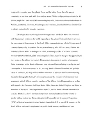 Unit 1 IP: International Financial Markets              6


border with two major seas, the Atlantic Ocean and the Indian Ocean that offer a great

opportunity to maritime trade with the rest of the world. With a total population estimated at 49

million people for a total area of 471 thousand square miles, South Africa shares its borders with

Namibia, Zimbabwe, Botswana, Mozambique, and Swaziland, countries that trade commercially

in a direct partnership for a market expansion.


       Advantages about expanding manufacturing business into South Africa are associated

with the country’s position in the world, especially on the African Continent where it serves as

the cornerstone of the economy. In fact South Africa plays an important role in Africa’s general

economy by exporting its products that are present in every other African country, in that “the

economy of South Africa is the largest in Africa, accounting for 24% of its Gross Domestic

Product.” (The World Bank, 2012) Expanding into South Africa will thus give the opportunity to

have access to the African vast market. The country’s demography is another advantageous

factor to consider, in that South Africans are most interested in contributing to production and

consumption in their own country. In fact, not only South Africans offer trained and qualified

labors at lower cost, but they are also the first consumers of products manufactured internally.

Beside the demographic factor, it’s necessary to consider the existence of international trade

agreements with all African countries members of the African United Organization, as well as

with countries like Germany, the United States, China, Japan, the United Kingdom and Spain, as

a member of the World Trade Organization, the G-20, and the South African Customs Union

(SACU). The SACU allows free transit of products manufactured in a member country to

another without custom tax. There exists also the Overseas Private Investment Corporation

(OPIC), a bilateral agreement between South Africa and the U.S. to assist U.S. investors in the

South African market with services such as political risk insurance and loans and loan
 