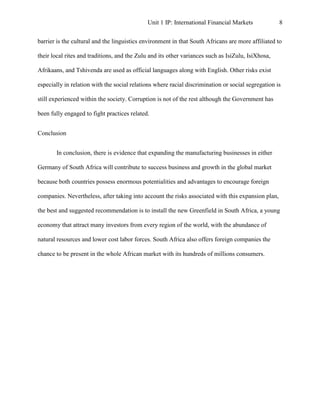 Unit 1 IP: International Financial Markets             8


barrier is the cultural and the linguistics environment in that South Africans are more affiliated to

their local rites and traditions, and the Zulu and its other variances such as IsiZulu, IsiXhosa,

Afrikaans, and Tshivenda are used as official languages along with English. Other risks exist

especially in relation with the social relations where racial discrimination or social segregation is

still experienced within the society. Corruption is not of the rest although the Government has

been fully engaged to fight practices related.


Conclusion


       In conclusion, there is evidence that expanding the manufacturing businesses in either

Germany of South Africa will contribute to success business and growth in the global market

because both countries possess enormous potentialities and advantages to encourage foreign

companies. Nevertheless, after taking into account the risks associated with this expansion plan,

the best and suggested recommendation is to install the new Greenfield in South Africa, a young

economy that attract many investors from every region of the world, with the abundance of

natural resources and lower cost labor forces. South Africa also offers foreign companies the

chance to be present in the whole African market with its hundreds of millions consumers.
 