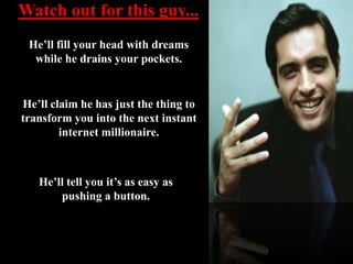 Watch out for this guy... He’ll fill your head with dreams while he drains your pockets.  He’ll claim he has just the thing to transform you into the next instant internet millionaire.   He’ll tell you it’s as easy as pushing a button. 