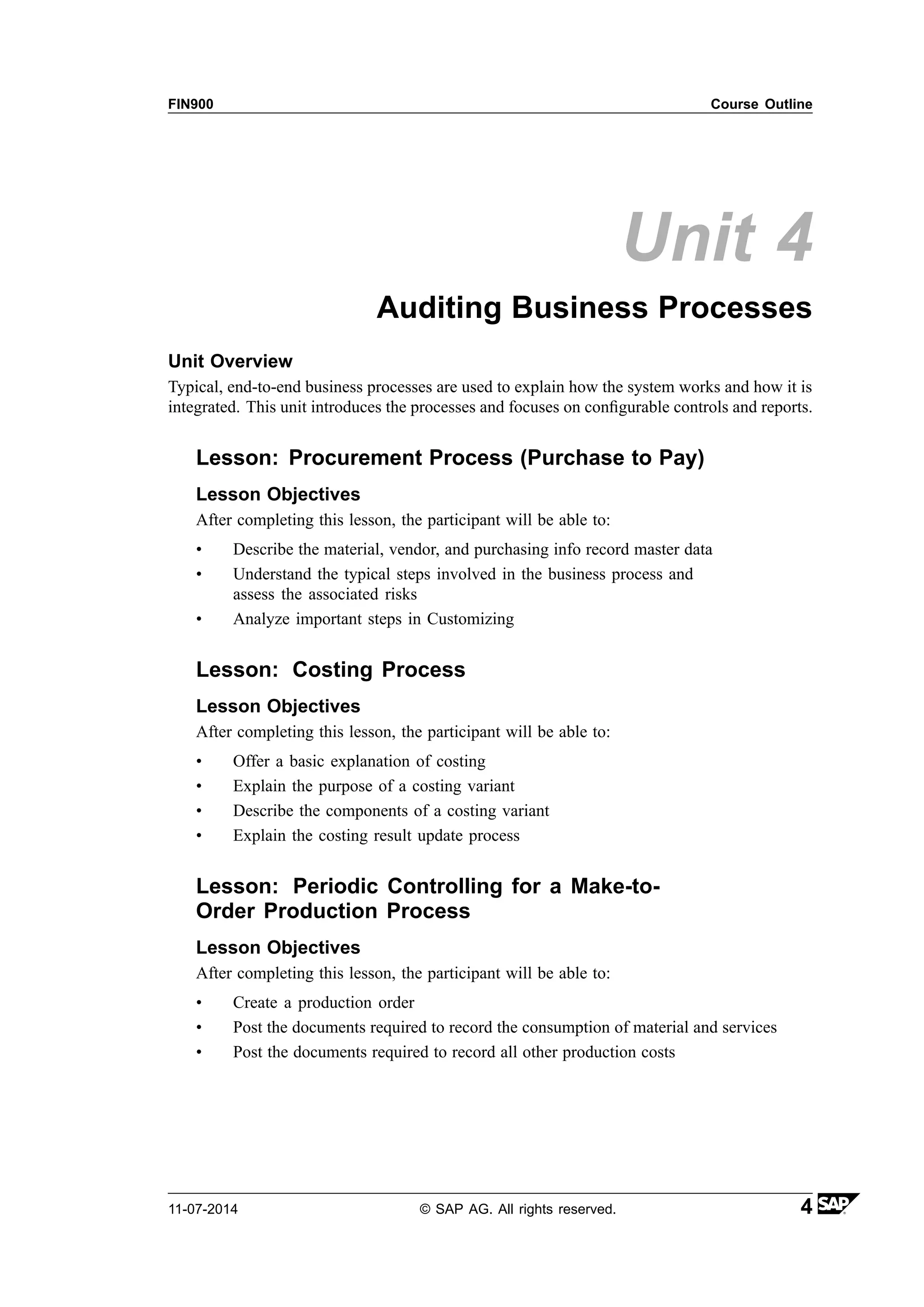 FIN900 Course Outline
Unit 4
Auditing Business Processes
Unit Overview
Typical, end-to-end business processes are used to explain how the system works and how it is
integrated. This unit introduces the processes and focuses on configurable controls and reports.
Lesson: Procurement Process (Purchase to Pay)
Lesson Objectives
After completing this lesson, the participant will be able to:
• Describe the material, vendor, and purchasing info record master data
• Understand the typical steps involved in the business process and
assess the associated risks
• Analyze important steps in Customizing
Lesson: Costing Process
Lesson Objectives
After completing this lesson, the participant will be able to:
• Offer a basic explanation of costing
• Explain the purpose of a costing variant
• Describe the components of a costing variant
• Explain the costing result update process
Lesson: Periodic Controlling for a Make-to-
Order Production Process
Lesson Objectives
After completing this lesson, the participant will be able to:
• Create a production order
• Post the documents required to record the consumption of material and services
• Post the documents required to record all other production costs
11-07-2014 © SAP AG. All rights reserved. 4
 