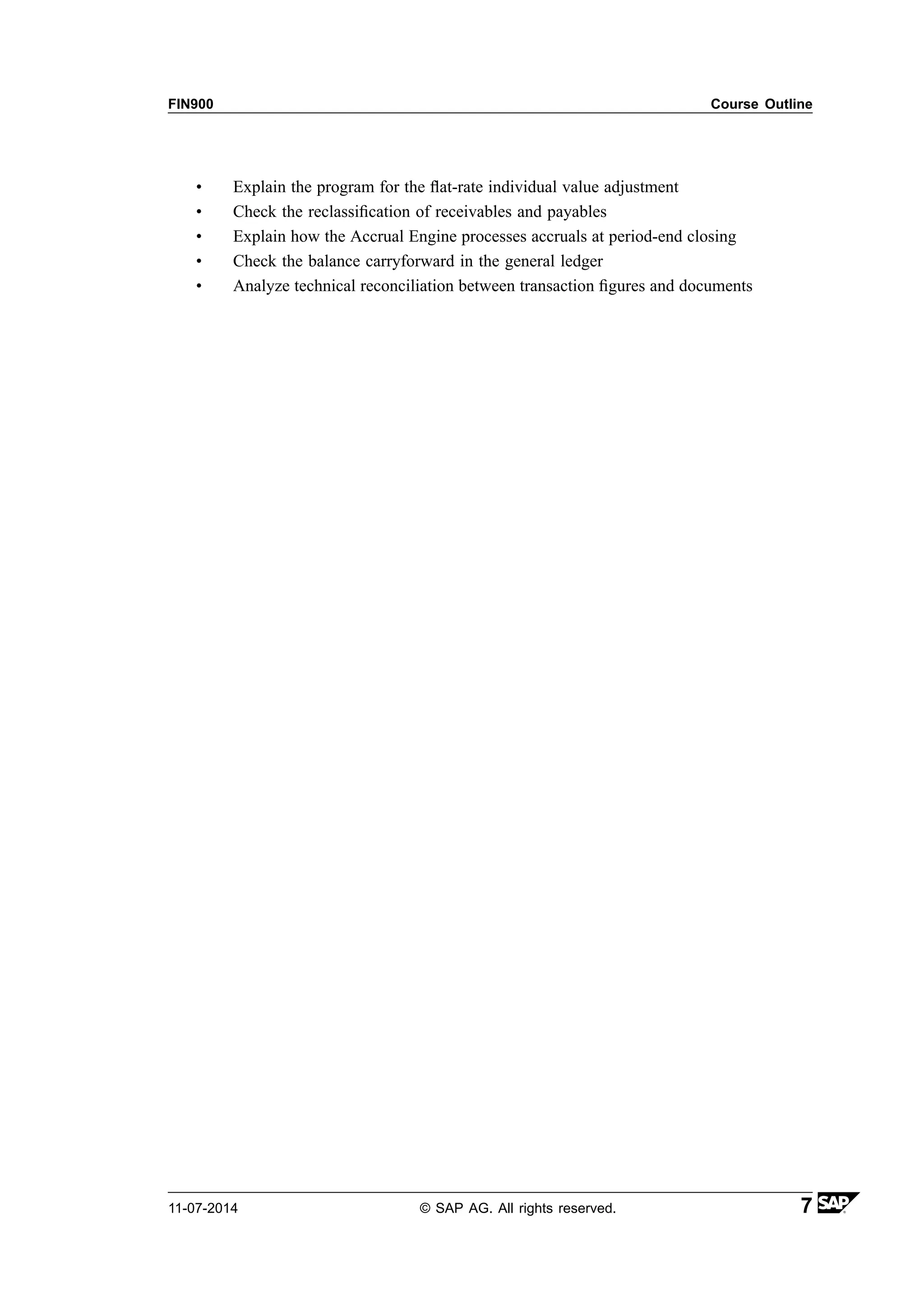 FIN900 Course Outline
• Explain the program for the flat-rate individual value adjustment
• Check the reclassification of receivables and payables
• Explain how the Accrual Engine processes accruals at period-end closing
• Check the balance carryforward in the general ledger
• Analyze technical reconciliation between transaction figures and documents
11-07-2014 © SAP AG. All rights reserved. 7
 