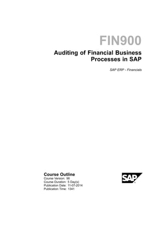 FIN900
Auditing of Financial Business
Processes in SAP
SAP ERP - Financials
Course Outline
Course Version: 98
Course Duration: 5 Day(s)
Publication Date: 11-07-2014
Publication Time: 1341
 