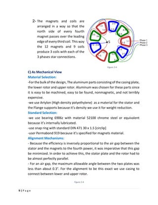 9 | P a g e
2- The magnets and coils are
arranged in a way so that the
north side of every fourth
magnet passes over the leading
edge of every third coil. This way
the 12 magnets and 9 coils
produce 3 coils with each of the
3 phases star connections.
C) As Mechanical View
Material Selection:
-For the bulk of the design, The aluminum parts consisting of the casing plate,
the lower rotor and upper rotor. Aluminum was chosen for these parts since
it is easy to be machined, easy to be found, nonmagnetic, and not terribly
expensive.
-we use Artylon (High density polyethylene) as a material for the stator and
the Flange supports because it’s density we use it for weight reduction.
Standard Selection:
-we use bearing 6906z with material 52100 chrome steel or equivalent
because it’s internally lubricated.
-use snap ring with standard DIN 471 30 x 1.5 [circlip]
-user Permabond 919 because it’s specified for magnets material.
Alignment Mechanisms:
- Because the efficiency is inversely proportional to the air gap between the
stator and the magnets to the fourth power, it was imperative that this gap
be minimized. In order to achieve this, the stator plate and the rotor had to
be almost perfectly parallel.
- For an air gap, the maximum allowable angle between the two plates was
less than about 0.3°. For the alignment to be this exact we use casing to
connect between lower and upper rotor.
Figure 2-4
Figure 2-4
 