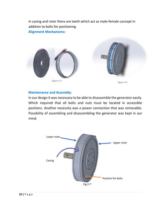 10 | P a g e
Figure 2-6
Figure 2-5
In casing and rotor there are teeth which act as male-female concept in
addition to bolts for positioning.
Alignment Mechanisms:
Maintenance and Assembly:
In our design it was necessary to be able to disassemble the generator easily.
Which required that all bolts and nuts must be located in accessible
positions. Another necessity was a power connection that was removable.
Possibility of assembling and disassembling the generator was kept in our
mind.
Lower rotor
Upper rotor
Casing
Position for bolts
Fig 2-7
 