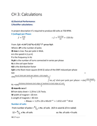 16 | P a g e
CH 3: Calculations
A) Electrical Performance:
i) Rectifier calculations:
In project description it’s required to produce 60 volts at 750 RPM.
E (voltage) per Phase:
𝑓 =
𝑛×𝑝
60
∴ 𝑓 =
12×750
60
= 150 𝐻𝑧
From: Eph =4.44*( Kd*Kc=0.95)* f* ϕmax Nph
Where: 2P is the number of poles
Φ max is max. flux per pole in Web.
n is the speed in (r.p.m)
f is the frequency in Hz
N ph is the number of turns connected in series per phase
Kc is the coil span factor
Kd is the distribution factor
Eph is the Root mean square (R.M.S) value of the EMF induced per phase
Kd= =
sin(
𝑛𝑜,𝑜𝑓 𝑠𝑙𝑜𝑡𝑠 𝑝𝑒𝑟 𝑝𝑜𝑙𝑒 𝑝𝑒𝑟 𝑝ℎ𝑎𝑠𝑒 ∗ 𝑠𝑙𝑜𝑡 𝑎𝑛𝑔𝑙𝑒
2
)
𝑛𝑜, 𝑜𝑓 𝑠𝑙𝑜𝑡𝑠 𝑝𝑒𝑟 𝑝𝑜𝑙𝑒 𝑝𝑒𝑟 𝑝ℎ𝑎𝑠𝑒 ∗ sin(
𝑠𝑙𝑜𝑡 𝑎𝑛𝑔𝑙𝑒
2
)
⁄
Kc =cos(
𝐷𝑖𝑠𝑡𝑎𝑛𝑐𝑒 𝑏𝑒𝑡𝑤𝑒𝑒𝑛 𝑙𝑎𝑠𝑡 𝑒𝑑𝑔𝑒 𝑜𝑓 𝑚𝑎ℎ𝑛𝑒𝑡 𝑡𝑜 𝑙𝑎𝑠𝑡 𝑒𝑑𝑔𝑒 𝑜𝑓 𝑐𝑜𝑖𝑙
2
)
Φ max=B x w x l
B from data sheet = 1.29 to 1.35 Tesla.
W width of magnet = 20 mm
L Length of magnets = 40 mm
∴ Φmax = 1.29 x 20 x 40x10−6
= 1.032 x10−3
𝑊𝑒𝑏
Number of coils:
From number of poles = 4
3ൗ x No. of coils (4/3 in axial & 2/3 in radial)
12 = 4
3ൗ x No. of coils so: No. of coils = 9 coils
 