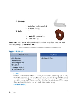 19 | P a g e
7. Magnets
• Material: neodymium-N42
• Mass = 0.750 kg
8. Coils
• Material: copper wires
• Mass = 1.5 kg
Total mass = 7.9 kg (by adding weights of bearings, snap rings, bolts and nuts,
error percentage), it may reach 9 Kg.
================================================
Types of Losses:
- Core:
We don’t need an iron core because we can get a very close gap spacing. with no core,
the field lines cut through very few of the conductors, since the strongest field lines loop
around the magnet itself. The iron cores have static iron losses that scale with the square
of the rpm.in addition to, the iron core needs higher startup torque.
- Bearing Losses:
Normal Losses
•Mechanical.
•Core losses.
•Bearing Losses.
•Electrical
•Copper losses.
•Stator windings.
Stray Losses
•leakage in flux.
 