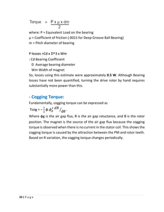 20 | P a g e
where: P = Equivalent Load on the bearing
μ = Coefficient of friction (.0015 for Deep Groove Ball Bearing)
m = Pitch diameter of bearing
P losses =Cd x D^3 x Wm
: Cd Bearing Coefficient
D Average bearing diameter
Wm Width of magnet
So, losses using this estimate were approximately 0.5 W. Although Bearing
losses have not been quantified, turning the drive rotor by hand requires
substantially more power than this.
- Cogging Torque:
Fundamentally, cogging torque can be expressed as
Tcog = −
1
2
φ 𝜙 𝑔
2 𝑑𝑅
dθൗ .
Where φg is the air gap flux, R is the air gap reluctance, and θ is the rotor
position. The magnet is the source of the air gap flux because the cogging
torque is observed when there is no current in the stator coil. This shows the
cogging torque is caused by the attraction between the PM and rotor teeth.
Based on R variation, the cogging torque changes periodically.
 