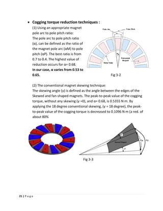 21 | P a g e
• Cogging torque reduction techniques :
(1) Using an appropriate magnet
pole arc to pole pitch ratio:
The pole arc to pole pitch ratio
(α), can be defined as the ratio of
the magnet pole arc (αM) to pole
pitch (αP). The best ratio is from
0.7 to 0.4. The highest value of
reduction occurs for α= 0.68.
In our case, α varies from 0.53 to
0.65. Fig 3-2
(2) The conventional magnet skewing technique:
The skewing angle (ƴ) is defined as the angle between the edges of the
Skewed and fan-shaped magnets. The peak-to-peak value of the cogging
torque, without any skewing (ƴ =0), and α= 0.68, is 0.5355 N m. By
applying the 18 degree conventional skewing, (ƴ = 18 degree), the peak-
to-peak value of the cogging torque is decreased to 0.1096 N m (a red. of
about 80%
Fig 3-3
 