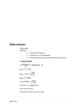 22 | P a g e
Bolts stresses
T=𝒇 𝒃𝒐𝒍𝒕 n*R
Such that
• T represent the torque
• n represent no. of needed bolts
• R represent the radius on which the bolts are mounted
T= (9500*P)/RPM
T=
𝟗𝟓𝟓𝟎∗𝟎.𝟎𝟕𝟓𝟎
𝟓𝟎𝟎
= 14.325 N.m (1)
𝒇 𝒃𝒐𝒍𝒕 ∗ 𝜋𝑟2
≤
𝜎
2𝑛
𝒇 𝒃𝒐𝒍𝒕 ∗ 𝜋(5)2
≤
200
2 ∗ 3
𝒇 𝒃𝒐𝒍𝒕 ≤ 1200 𝜋
In (1): 14.325 =
𝟐𝟓𝟎𝟎 𝛑
𝟑 ∗ 𝟏𝟐𝟗∗𝐧
Therefore: n= 0.000043 bolt
Since we use 6 bolts
Therefore the bolts stresses are safe
 